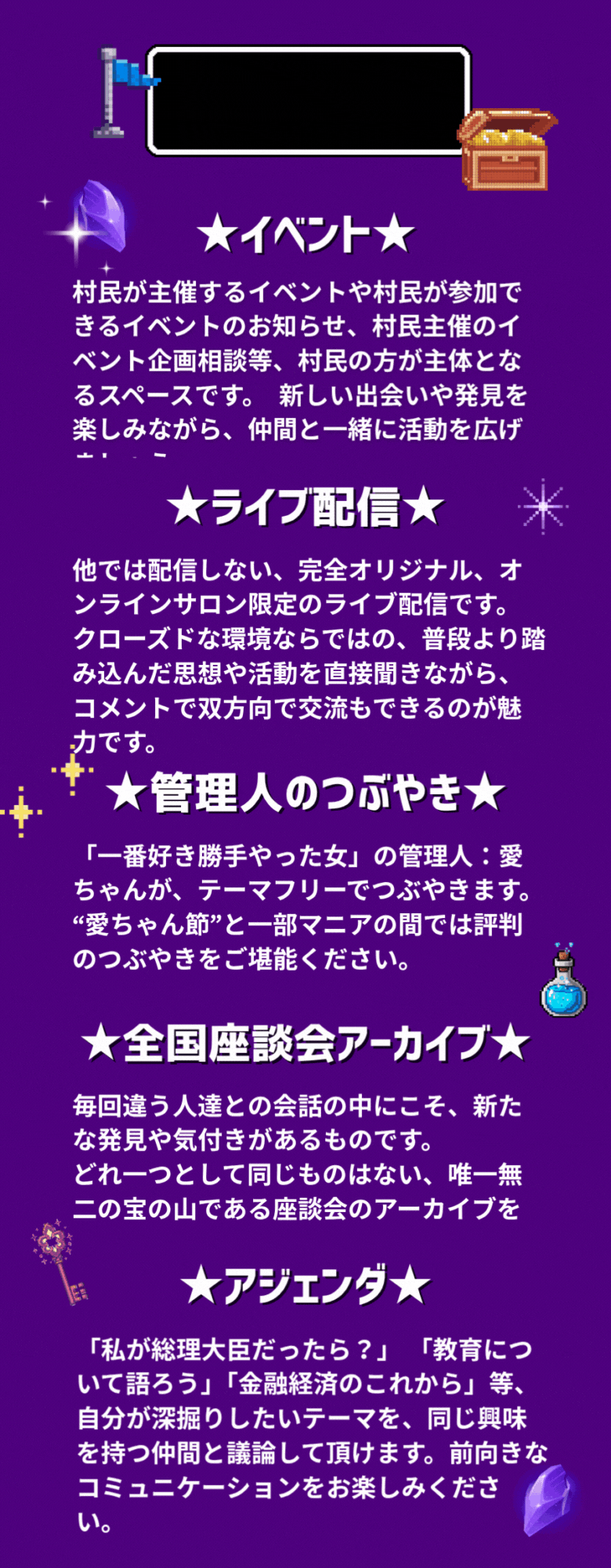 ★イベント★ 村民が主催するイベントや村民が参加できるイベントのお知らせ、村民主催のイベント企画相談等、村民の方が主体となるスペースです。 新しい出会いや発見を楽しみながら、仲間と一緒に活動を広げましょう。 ★ライブ配信★ 他では配信しない、完全オリジナル、オンラインサロン限定のライブ配信です。 クローズドな環境ならではの、普段より踏み込んだ思想や活動を直接聞きながら、コメントで双方向で交流もできるのが魅力です。 ★管理人のつぶやき★ 「一番好き勝手やった女」の管理人：愛ちゃんが、テーマフリーでつぶやきます。 “愛ちゃん節”と一部マニアの間では評判のつぶやきをご堪能ください。 ★全国座談会アーカイブ★ 毎回違う人達との会話の中にこそ、新たな発見や気付きがあるものです。 どれ一つとして同じものはない、唯一無二の宝の山である座談会のアーカイブをどうぞ。 ★アジェンダ★ 「私が総理大臣だったら？」「教育について語ろう」「金融経済のこれから」等、自分が深掘りしたいテーマを、同じ興味を持つ仲間と議論して頂けます。前向きなコミュニケーションをお楽しみください。