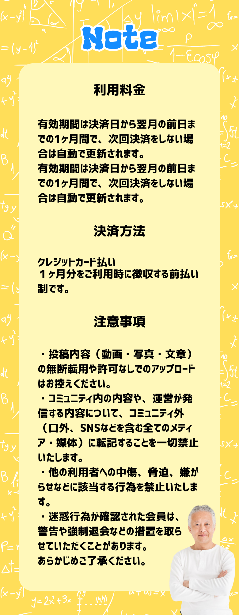 利用料金 有効期間は決済日から翌月の前日までの1ヶ月間で、次回決済をしない場合は自動で更新されます。 有効期間は決済日から翌月の前日までの1ヶ月間で、次回決済をしない場合は自動で更新されます。 決済方法 クレジットカード払い １ヶ月分をご利用時に徴収する前払い制です。 注意事項 ・投稿内容（動画・写真・文章）の無断転用や許可なしでのアップロードはお控えください。 ・コミュニティ内の内容や、運営が発信する内容について、コミュニティ外（口外、SNSなどを含む全てのメディア・媒体）に転記することを一切禁止いたします。 ・他の利用者への中傷、脅迫、嫌がらせなどに該当する行為を禁止いたします。 ・迷惑行為が確認された会員は、 警告や強制退会などの措置を取ら せていただくことがあります。 あらかじめご了承ください。